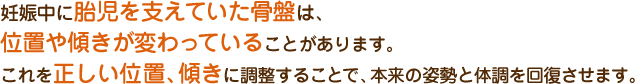 妊娠中に胎児を支えていた骨盤は、位置や傾きが変わっていることがあります。 これを正しい位置、傾きに調整することで、本来の姿勢と体調を回復させます。