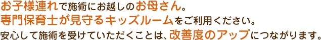 お子様連れで施術にお越しのお母さん。専門保育士が見守るキッズルームをご利用ください。安心して施術を受けていただくことは、改善度のアップにつながります。