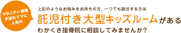 上記のようなお悩みをお持ちの方、一つでも該当する方は マタニティ･産後 子連れママに人気の託児付き大型キッズルームがあるわかくさ接骨院に相談してみませんか？