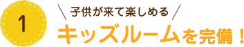 1 子供が来て楽しめる キッズルームを完備！